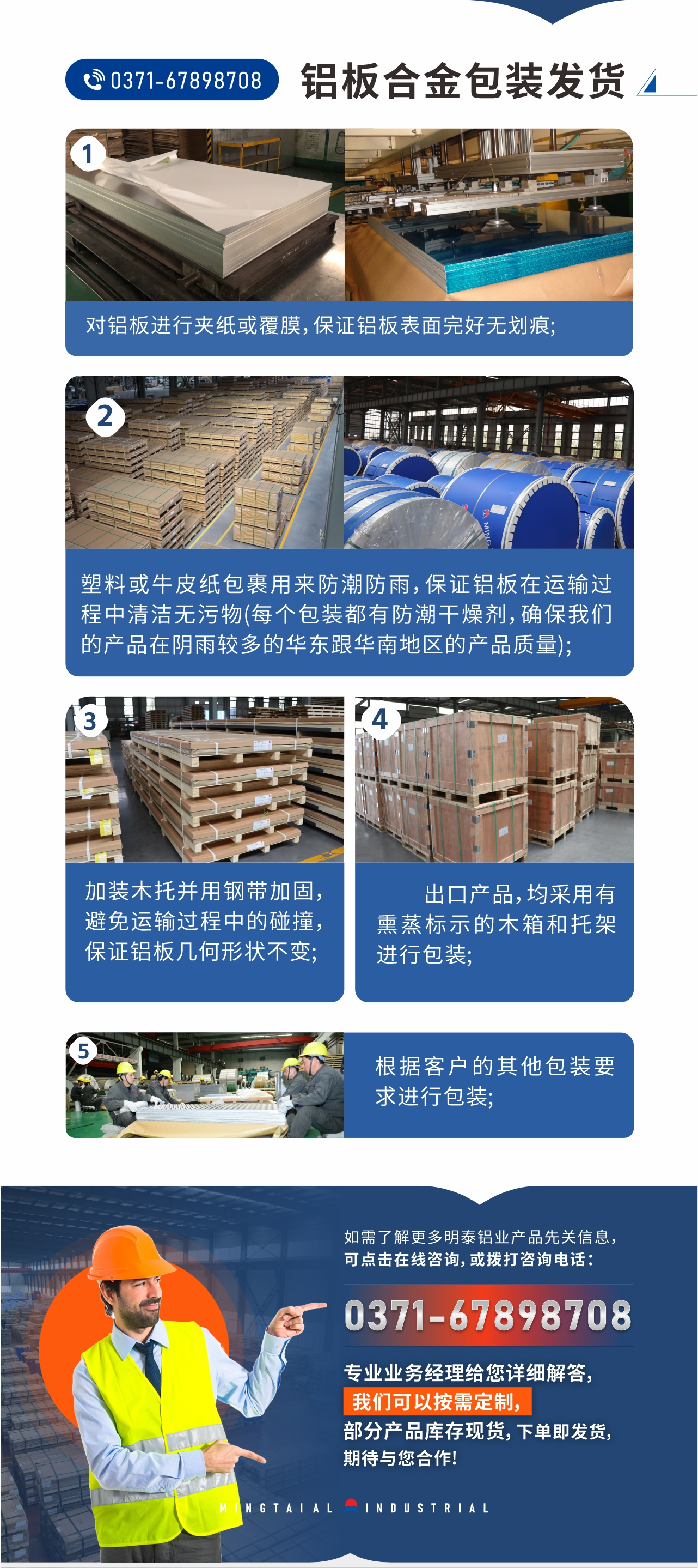 鋁板合金包裝發(fā)貨1、對(duì)鋁板進(jìn)行夾紙或覆膜，保證鋁板表面完好無(wú)劃痕;
2、塑料或牛皮紙包裹用來(lái)防潮防雨，保證鋁板在運(yùn)輸過(guò)程中清潔無(wú)污物(每個(gè)包裝都有防潮干燥劑，確保我們的產(chǎn)品在陰雨較多的華東跟華南地區(qū)的產(chǎn)品質(zhì)量);
3、加裝木托并用鋼帶加固，避免運(yùn)輸過(guò)程中的碰撞，保證鋁板幾何形狀不變;
4、出口產(chǎn)品，均采用有熏蒸標(biāo)示的木箱和托架進(jìn)行包裝;
5、根據(jù)客戶的其他包裝要求進(jìn)行包裝;
如需了解更多明泰鋁業(yè)產(chǎn)品先關(guān)信息，可點(diǎn)擊在線咨詢，或撥打咨詢電話：0371-67898708，專業(yè)業(yè)務(wù)經(jīng)理給您詳細(xì)解答，我們可以按需定制，部分產(chǎn)品庫(kù)存現(xiàn)貨，下單即發(fā)貨，期待與您合作!