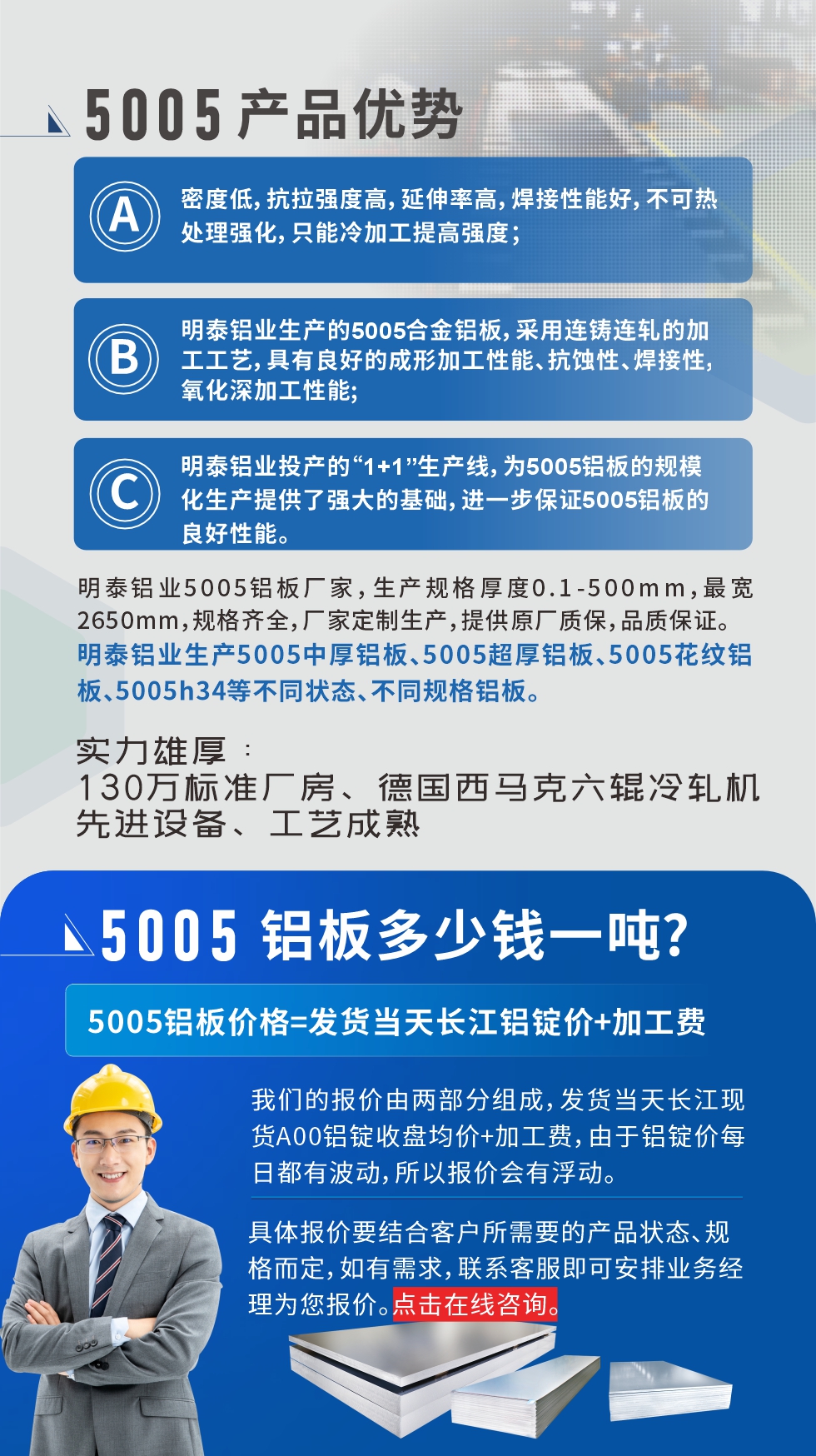 5005鋁板執(zhí)行標(biāo)準(zhǔn)

鋁板帶國家標(biāo)準(zhǔn)(GB/T 3880-2006)，適用于鋁合金板帶材料的統(tǒng)一標(biāo)準(zhǔn)。

5005鋁板性能優(yōu)勢(shì)

1、密度低，抗拉強(qiáng)度高，延伸率高，焊接性能好，不可熱處理強(qiáng)化，只能冷加工提高強(qiáng)度；

2、明泰鋁業(yè)生產(chǎn)的5005合金鋁板，采用連鑄連軋的加工工藝，具有良好的成形加工性能、抗蝕性、焊接性，氧化深加工性能;

3、明泰鋁業(yè)投產(chǎn)的“1+1”生產(chǎn)線，為5005鋁板的規(guī)模化生產(chǎn)提供了強(qiáng)大的基礎(chǔ)，進(jìn)一步保證5005鋁板的良好性能。

