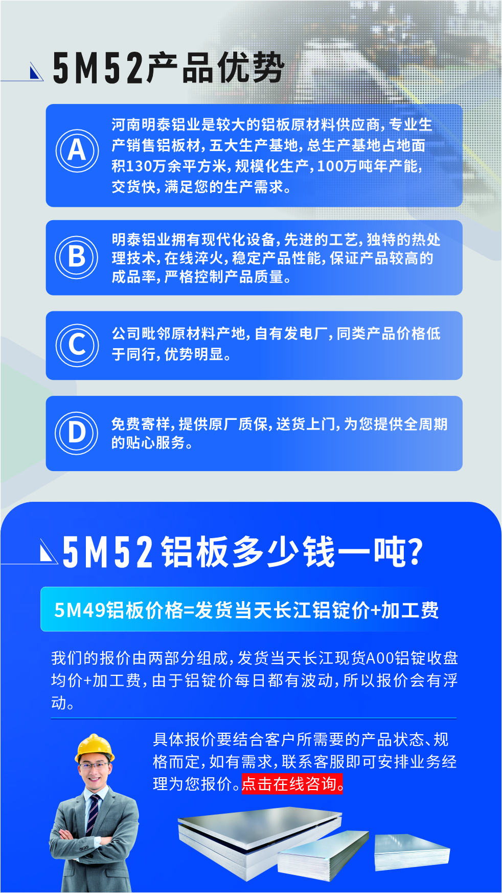 5M52鋁板廠家_明泰鋁業(yè)
　　明泰鋁業(yè)是大型鋁板生產(chǎn)廠家，可承接8-5000噸5M52鋁板訂單，按需定制，7-35天交貨，產(chǎn)品質(zhì)量穩(wěn)定，全球出口，價格實惠，可放心采購!

　　優(yōu)勢1：河南明泰鋁業(yè)是較大的鋁板原材料供應(yīng)商，專業(yè)生產(chǎn)銷售鋁板材，五大生產(chǎn)基地，總生產(chǎn)基地占地面積130萬余平方米，規(guī)模化生產(chǎn)，100萬噸年產(chǎn)能，交貨快，滿足您的生產(chǎn)需求。

　　優(yōu)勢2：明泰鋁業(yè)擁有現(xiàn)代化設(shè)備，先進的工藝，獨特的熱處理技術(shù)，在線淬火，穩(wěn)定產(chǎn)品性能，保證產(chǎn)品較高的成品率，嚴(yán)格控制產(chǎn)品質(zhì)量。

　　優(yōu)勢3：公司毗鄰原材料產(chǎn)地，自有發(fā)電廠，同類產(chǎn)品價格低于同行，優(yōu)勢明顯。

　　優(yōu)勢4：免費寄樣，提供原廠質(zhì)保，送貨上門，為您提供全周期的貼心服務(wù)