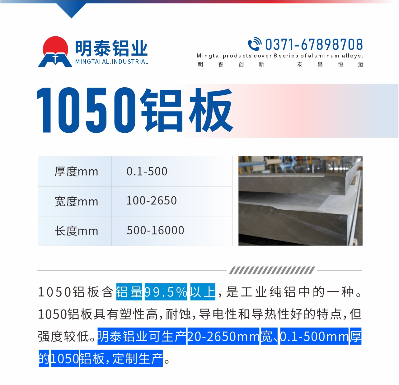 “1050鋁板含鋁量99.5%以上，是工業(yè)純鋁中的一種。1050鋁板具有塑性高，耐蝕，導電性和導熱性好的特點，但強度較低。明泰鋁業(yè)可生產(chǎn)20-2650mm寬、0.1-500mm厚的1050鋁板，定制生產(chǎn)。”