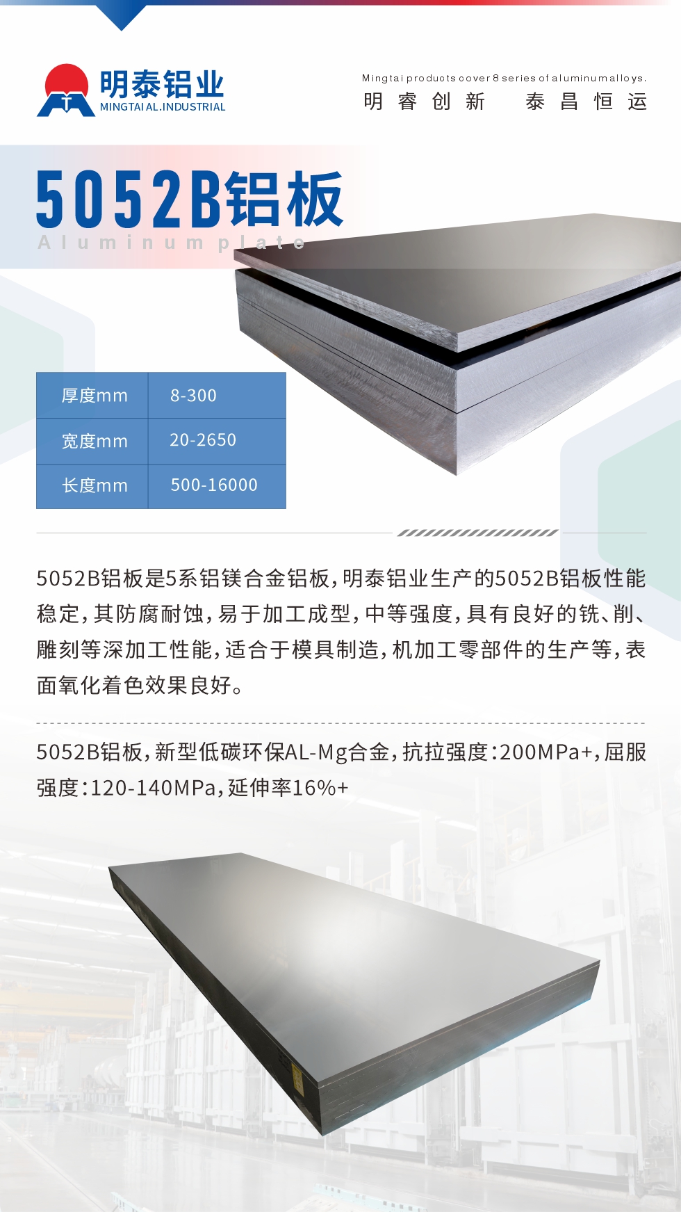 5052B鋁板是5系鋁鎂合金鋁板，明泰鋁業(yè)生產(chǎn)的5052B鋁板性能穩(wěn)定，其防腐耐蝕，易于加工成型，中等強(qiáng)度，具有良好的銑、削、雕刻等深加工性能，適合于模具制造，機(jī)加工零部件的生產(chǎn)等，表面氧化著色效果良好。5052B鋁板，新型低碳環(huán)保AL-Mg合金，抗拉強(qiáng)度：200MPa+，屈服強(qiáng)度：120-140MPa，延伸率16%+