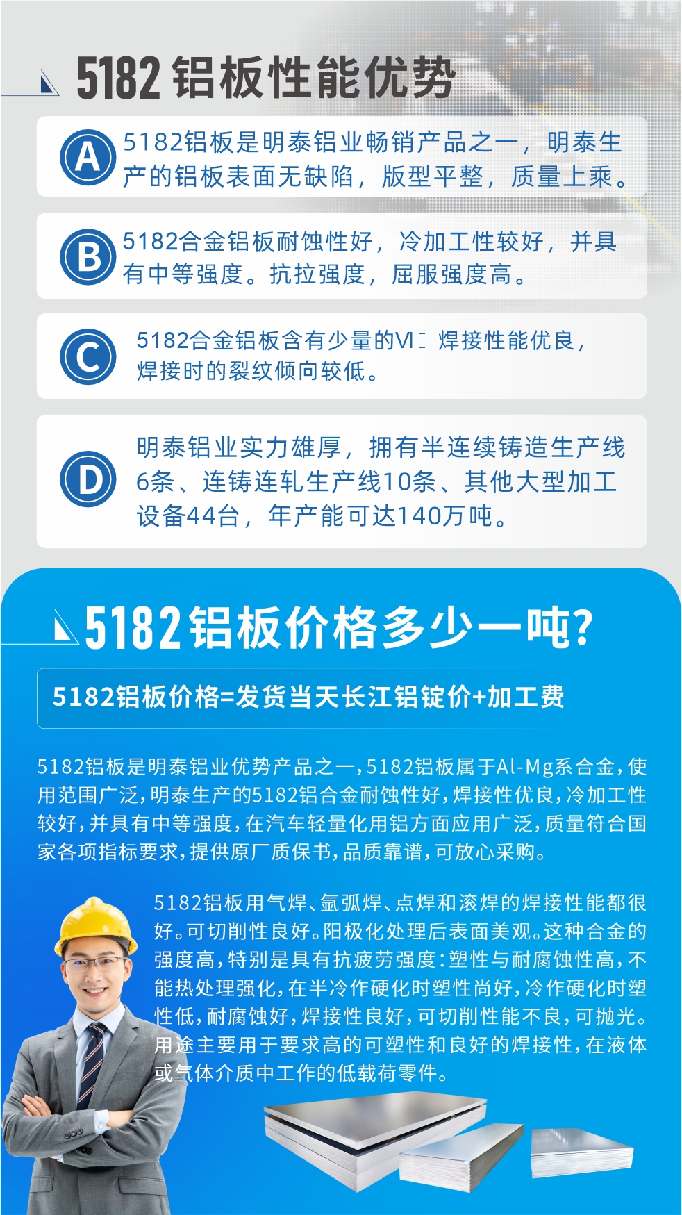 　明泰5182鋁板優勢:1、5182鋁板是明泰鋁業暢銷產品之一，明泰生產的鋁板表面無缺陷，版型平整，質量上乘。
2、5182合金鋁板耐蝕性好，冷加工性較好，并具有中等強度。抗拉強度，屈服強度高。
3、5182合金鋁板含有少量的Si，焊接性能優良，焊接時的裂紋傾向較低。
4、明泰鋁業實力雄厚，擁有半連續鑄造生產線6條、連鑄連軋生產線10條、其他大型加工設備44臺，年產能可達140萬噸。
5182鋁板是明泰鋁業優勢產品之一，5182鋁板屬于Al-Mg系合金，使用范圍廣泛，明泰生產的5182鋁合金耐蝕性好，焊接性優良，冷加工性較好，并具有中等強度，在汽車輕量化用鋁方面應用廣泛，質量符合國家各項指標要求，提供原廠質保書，品質靠譜，可放心采購。
5182鋁板用氣焊、氬弧焊、點焊和滾焊的焊接性能都很好。可切削性良好。陽極化處理后表面美觀。這種合金的強度高，特別是具有抗疲勞強度：塑性與耐腐蝕性高，不能熱處理強化，，在半冷作硬化時塑性尚好，冷作硬化時塑性低，耐腐蝕好，焊接性良好，可切削性能不良，可拋光。用途主要用于要求高的可塑性和良好的焊接性，在液體或氣體介質中工作的低載荷零件。
化學成分:含鋁(Al) 余量
鋅(Zn)≤0.25;鉻(Cr)≤0.10;硅(Si)≤0.20;鐵(Fe)0.000～0.350;錳(Mn)0.20～0.50;鎂(Mg)4.0～5.0;鈦(Ti)≤0.10;銅(Cu)≤0.15
力學性能:抗拉強度 σb (MPa)：≥175;條件屈服強度 σ0.2 (MPa)：≥80;伸長率 δ5 (%)：≥15
注 ：管材室溫力學性能;試樣尺寸：所有壁厚
