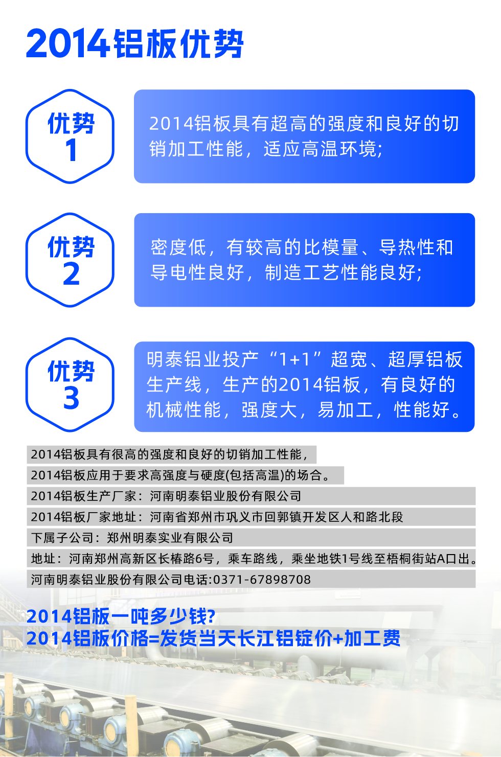 明泰2014鋁板優勢:

　　1、2014鋁板具有超高的強度和良好的切銷加工性能，適應高溫環境;

　　2、密度低，有較高的比模量、導熱性和導電性良好，制造工藝性能良好;

　　3、明泰鋁業投產“1+1”超寬、超厚鋁板生產線，生產的2014鋁板，有良好的機械性能，強度大，易加工，性能好。

　　2014鋁板具有很高的強度和良好的切銷加工性能，2014鋁板應用于要求高強度與硬度(包括高溫)的場合。

　　2014鋁板生產廠家：河南明泰鋁業股份有限公司

　　2014鋁板廠家地址：河南省鄭州市鞏義市回郭鎮開發區人和路北段
