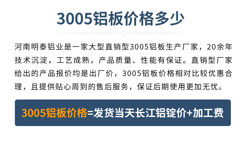 　　3005鋁板價(jià)格多少
　　河南明泰鋁業(yè)是一家大型直銷型3005鋁板生產(chǎn)廠家，20余年技術(shù)沉淀，工藝成熟，產(chǎn)品質(zhì)量、性能有保證。直銷型廠家給出的產(chǎn)品報(bào)價(jià)均是出廠價(jià)，3005鋁板價(jià)格相對(duì)比較優(yōu)惠合理，且提供貼心周到的售后服務(wù)，保證后期使用更加無憂。3005鋁板價(jià)格=發(fā)貨當(dāng)天長江鋁錠價(jià)+加工費(fèi)